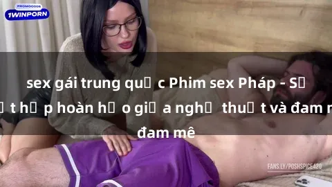 sex gái trung quốc Phim sex Pháp - Sự kết hợp hoàn hảo giữa nghệ thuật và đam mê