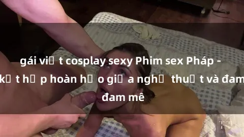 gái việt cosplay sexy Phim sex Pháp - Sự kết hợp hoàn hảo giữa nghệ thuật và đam mê
