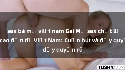 sex bà mẹ việt nam Gái Mỹ sex chất lượng cao đến từ Việt Nam: Cuốn hút và đầy quyến rũ