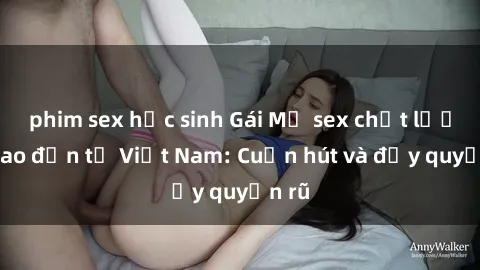 phim sex học sinh Gái Mỹ sex chất lượng cao đến từ Việt Nam: Cuốn hút và đầy quyến rũ