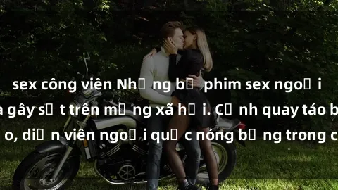 sex công viên Những bộ phim sex ngoại quốc nổi tiếng và gây sốt trên mạng xã hội. Cảnh quay táo bạo, diễn viên ngoại quốc nóng bỏng trong các tác phẩm đỉnh cao.