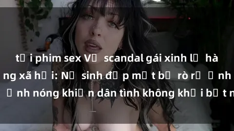 tải phim sex Vụ scandal gái xinh lộ hàng gây sốt trên mạng xã hội: Nữ sinh đẹp mắt bị rò rỉ ảnh nóng khiến dân tình không khỏi bất ngờ và phẫn nộ!