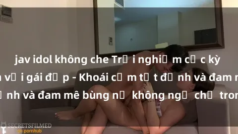 jav idol không che Trải nghiệm cực kỳ thú vị khi làm tình với gái đẹp - Khoái cảm tột đỉnh và đam mê bùng nổ không ngờ chỉ trong một đêm!