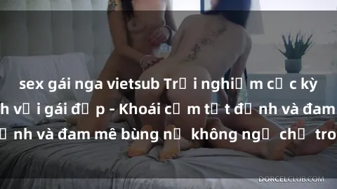 sex gái nga vietsub Trải nghiệm cực kỳ thú vị khi làm tình với gái đẹp - Khoái cảm tột đỉnh và đam mê bùng nổ không ngờ chỉ trong một đêm!