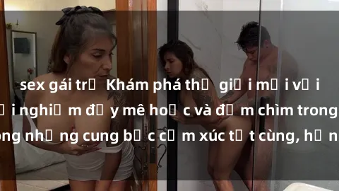 sex gái trẻ Khám phá thế giới mới với sex người lớn: trải nghiệm đầy mê hoặc và đắm chìm trong những cung bậc cảm xúc tột cùng, hứng khởi và cuốn hút.