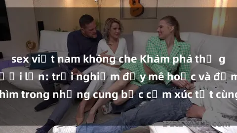 sex việt nam không che Khám phá thế giới mới với sex người lớn: trải nghiệm đầy mê hoặc và đắm chìm trong những cung bậc cảm xúc tột cùng, hứng khởi và cuốn hút.