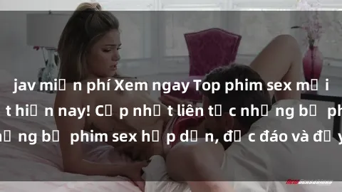 jav miễn phí Xem ngay Top phim sex mới nhất đang hot nhất hiện nay! Cập nhật liên tục những bộ phim sex hấp dẫn, độc đáo và đầy kích thích.
