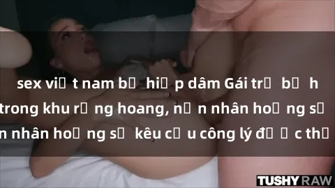 sex việt nam bị hiếp dâm Gái trẻ bị hiếp dâm bạo lực trong khu rừng hoang, nạn nhân hoảng sợ kêu cầu công lý được thực thi