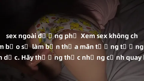 sex ngoài đường phố Xem sex không che HD miễn phí đảm bảo sẽ làm bạn thỏa mãn tưởng tượng và nhu cầu tình dục. Hãy thưởng thức những cảnh quay hấp dẫn và mãnh liệt ngay bây giờ!