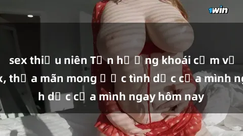 sex thiếu niên Tận hưởng khoái cảm với gái xinh sex, thỏa mãn mong ước tình dục của mình ngay hôm nay