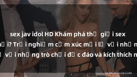 sex jav idol HD Khám phá thế giới sex trực tuyến: Hơn tuổi? Trải nghiệm cảm xúc mới lạ với những trò chơi độc đáo và kích thích người lớn