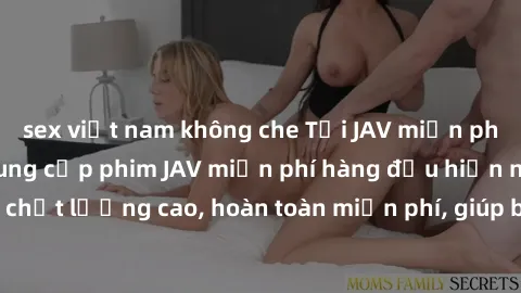 sex việt nam không che Tải JAV miễn phí: Các trang web cung cấp phim JAV miễn phí hàng đầu hiện nay. Các tác phẩm chất lượng cao, hoàn toàn miễn phí, giúp bạn thỏa mãn niềm đam mê mà không tốn kém.