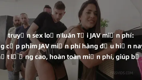 truyện sex loạn luân Tải JAV miễn phí: Các trang web cung cấp phim JAV miễn phí hàng đầu hiện nay. Các tác phẩm chất lượng cao, hoàn toàn miễn phí, giúp bạn thỏa mãn niềm đam mê mà không tốn kém.