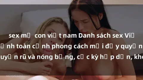 sex mẹ con việt nam Danh sách sex Việt Nam không che - Ảnh toàn cảnh phong cách mới đầy quyến rũ và nóng bỏng, cực kỳ hấp dẫn, không thể bỏ qua!