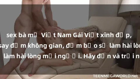 sex bà mẹ Việt Nam Gái Việt xinh đẹp, nồng nàn làm tình say đắm không gian, đảm bảo sẽ làm hài lòng mọi người. Hãy đến và trải nghiệm ngay!