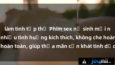 làm tình tập thể Phim sex nữ sinh mới nhất: Trải nghiệm nhiều tình huống kích thích, không che hoàn toàn, giúp thỏa mãn cơn khát tình dục của các bạn trẻ