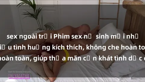 sex ngoài trời Phim sex nữ sinh mới nhất: Trải nghiệm nhiều tình huống kích thích, không che hoàn toàn, giúp thỏa mãn cơn khát tình dục của các bạn trẻ