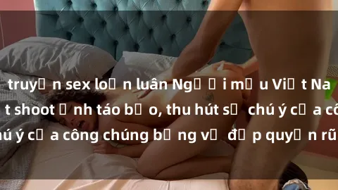 truyện sex loạn luân Người mẫu Việt Nam gây sốt với loạt shoot ảnh táo bạo, thu hút sự chú ý của công chúng bằng vẻ đẹp quyến rũ và gợi cảm.