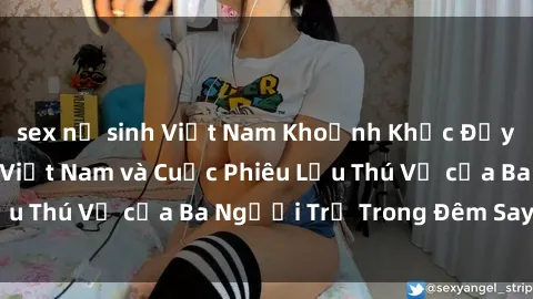 sex nữ sinh Việt Nam Khoảnh Khắc Đầy Kịch Tính: Sex  Việt Nam và Cuộc Phiêu Lưu Thú Vị của Ba Người Trẻ Trong Đêm Say Đắm