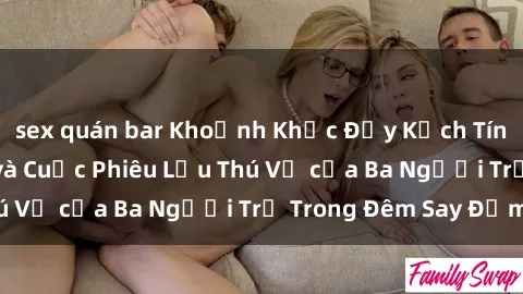 sex quán bar Khoảnh Khắc Đầy Kịch Tính: Sex  Việt Nam và Cuộc Phiêu Lưu Thú Vị của Ba Người Trẻ Trong Đêm Say Đắm