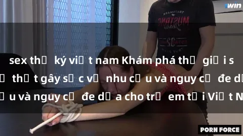 sex thư ký việt nam Khám phá thế giới sex loli Việt Nam: Sự thật gây sốc về nhu cầu và nguy cơ đe dọa cho trẻ em tại Việt Nam