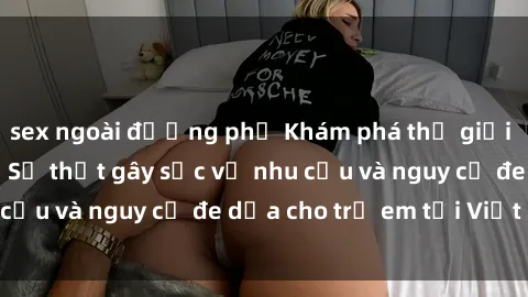 sex ngoài đường phố Khám phá thế giới sex loli Việt Nam: Sự thật gây sốc về nhu cầu và nguy cơ đe dọa cho trẻ em tại Việt Nam