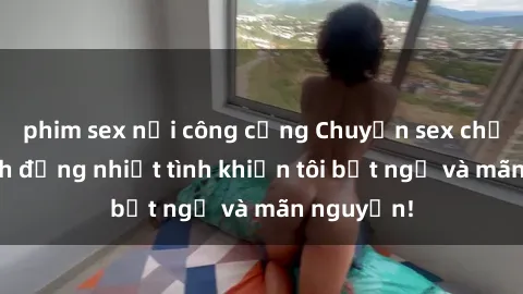 phim sex nơi công cộng Chuyện sex chị dâu: hành động nhiệt tình khiến tôi bất ngờ và mãn nguyện!