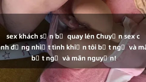 sex khách sạn bị quay lén Chuyện sex chị dâu: hành động nhiệt tình khiến tôi bất ngờ và mãn nguyện!