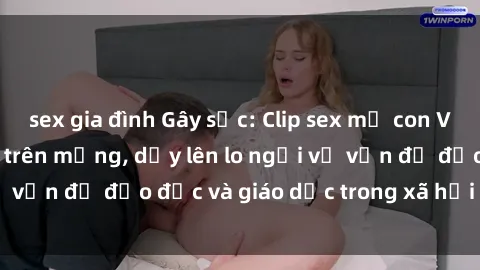sex gia đình Gây sốc: Clip sex mẹ con Việt Nam lan truyền trên mạng, dấy lên lo ngại về vấn đề đạo đức và giáo dục trong xã hội hiện nay.