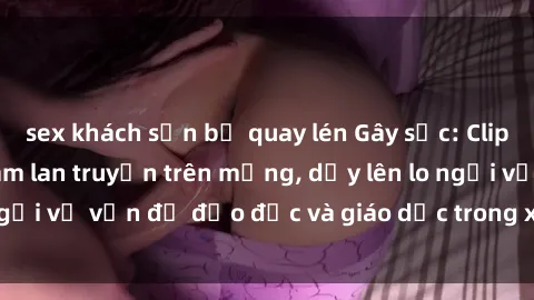 sex khách sạn bị quay lén Gây sốc: Clip sex mẹ con Việt Nam lan truyền trên mạng, dấy lên lo ngại về vấn đề đạo đức và giáo dục trong xã hội hiện nay.