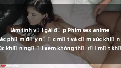 làm tình với gái đẹp Phim sex anime đỉnh cao: Những tác phẩm đầy nước mắt và cảm xúc khiến người xem không thể rời mắt khỏi màn hình