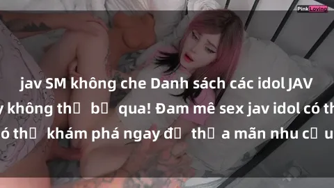 jav SM không che Danh sách các idol JAV hot nhất hiện nay không thể bỏ qua! Đam mê sex jav idol có thể khám phá ngay để thỏa mãn nhu cầu giải trí của mình!