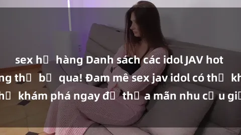 sex họ hàng Danh sách các idol JAV hot nhất hiện nay không thể bỏ qua! Đam mê sex jav idol có thể khám phá ngay để thỏa mãn nhu cầu giải trí của mình!