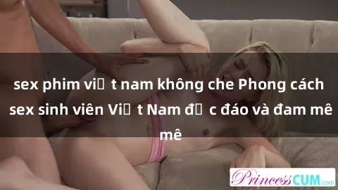 sex phim việt nam không che Phong cách sex sinh viên Việt Nam độc đáo và đam mê