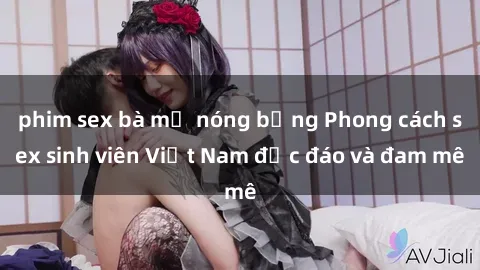 phim sex bà mẹ nóng bỏng Phong cách sex sinh viên Việt Nam độc đáo và đam mê